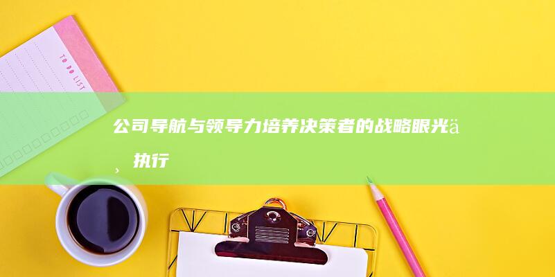 公司导航与领导力：培养决策者的战略眼光与执行力 (公司导航与领导的区别)